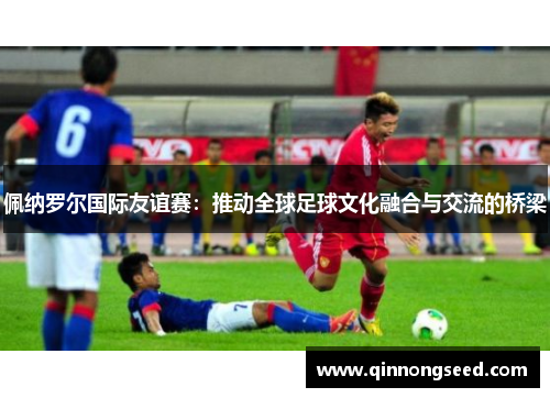 佩纳罗尔国际友谊赛：推动全球足球文化融合与交流的桥梁